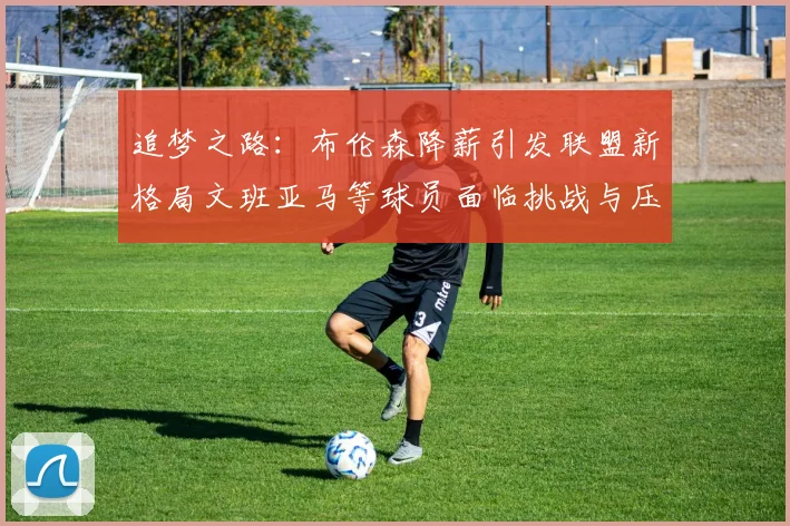 追梦之路：布伦森降薪引发联盟新格局文班亚马等球员面临挑战与压力