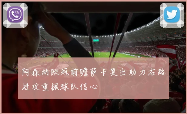 阿森纳欧冠前瞻萨卡复出助力右路进攻重振球队信心