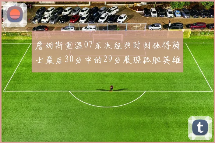詹姆斯重温07东决经典时刻独得骑士最后30分中的29分展现孤胆英雄气概