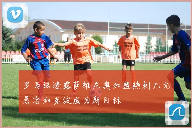 罗马诺透露萨维尼奥加盟热刺几无悬念加克波成为新目标