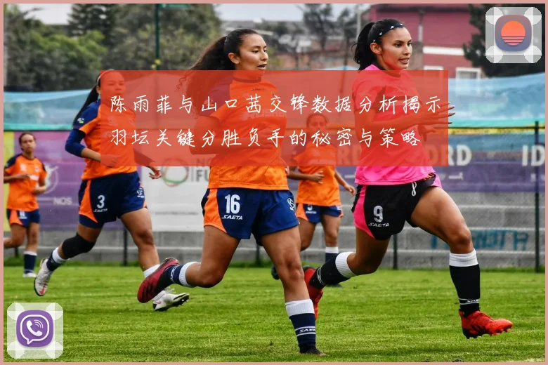 陈雨菲与山口茜交锋数据分析揭示羽坛关键分胜负手的秘密与策略