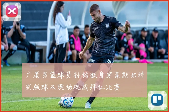 广厦男篮球员孙铭徽身穿莱默尔特别版球衣现场观战拜仁比赛