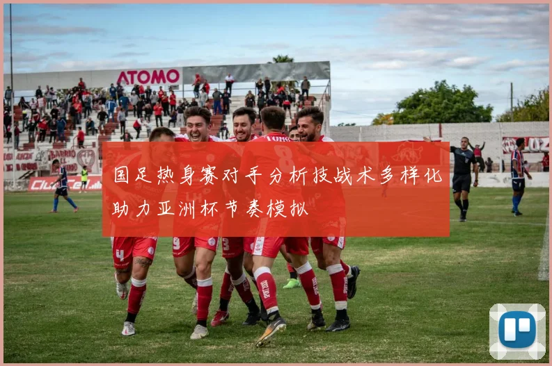 国足热身赛对手分析技战术多样化助力亚洲杯节奏模拟